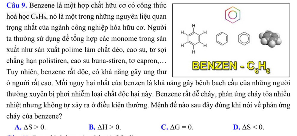 Benzene là một hợp chất hữu cơ có công thức
hoá học C₆H₆, nó là một trong những nguyên liệu quan
trọng nhất của ngành công nghiệp hóa hữu cơ. Người
ta thường sử dụng để tổng hợp các monome trong sản
xuất như sản xuất polime làm chất dẻo, cao su, tơ sợi
chẳng hạn polistiren, cao su buna-stiren, tơ capron,…
Tuy nhiên, benzene rất độc, có khả năng gây ung thư
ở người rất cao. Mối nguy hại nhất của benzen là khả
thường xuyên bị phơi nhiễm loại chất độc hại này. Benzene rất dễ cháy, phản ứng cháy tỏa nhiều
nhiệt nhưng không tự xảy ra ở điều kiện thường. Mệnh đề nào sau đây đúng khi nói về phản ứng
cháy của benzene?
A. △ S>0. B. △ H>0. C. △ G=0. D. △ S<0</tex>.