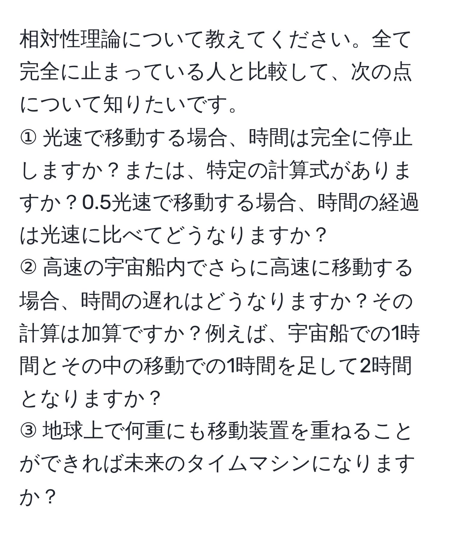 相対性理論について教えてください。全て完全に止まっている人と比較して、次の点について知りたいです。  
① 光速で移動する場合、時間は完全に停止しますか？または、特定の計算式がありますか？0.5光速で移動する場合、時間の経過は光速に比べてどうなりますか？  
② 高速の宇宙船内でさらに高速に移動する場合、時間の遅れはどうなりますか？その計算は加算ですか？例えば、宇宙船での1時間とその中の移動での1時間を足して2時間となりますか？  
③ 地球上で何重にも移動装置を重ねることができれば未来のタイムマシンになりますか？