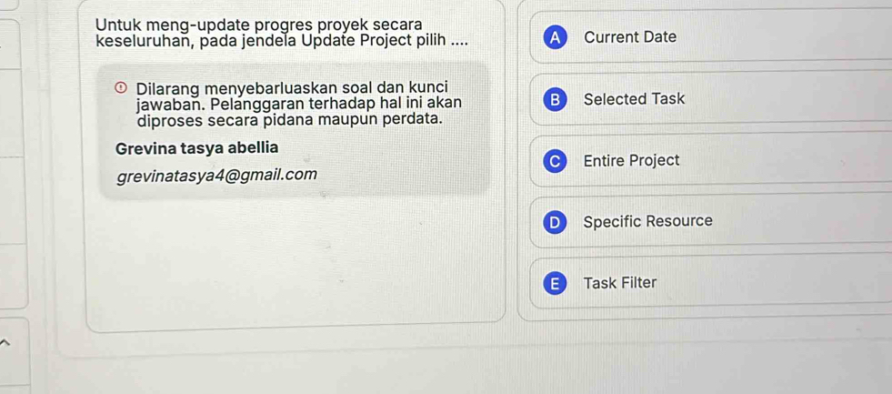 Untuk meng-update progres proyek secara
keseluruhan, pada jendela Update Project pilih .... Current Date
Dilarang menyebarluaskan soal dan kunci
jawaban. Pelanggaran terhadap hal ini akan B Selected Task
diproses secara pidana maupun perdata.
Grevina tasya abellia
Entire Project
grevinatasya4@gmail.com
Specific Resource
Task Filter