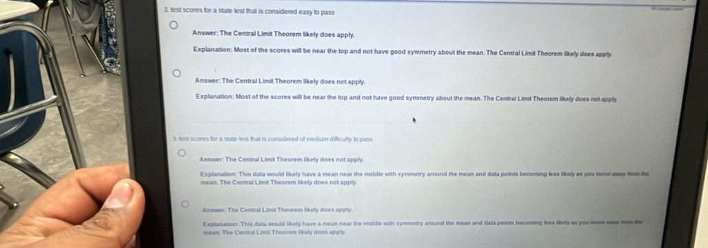 test scores for a state test that is considered easy to pass
Answer: The Central Limit Theorem likely does apply.
Explanation: Most of the scores will be near the top and not have good symmetry about the mean. The Central Limit Theorem likely does apply.
Answer: The Central Limit Theorem likely does not apply.
Explanation: Most of the scores will be near the top and not have good symmetry about the mean. The Central Limit Theorem likely does not apply
3. test scores for a state test that is considered of medium difficulty to pass
Answer: The Central Limit Theorem likely does not apply.
Explanation: This data would likely have a mean near the middle with symmetry around the mean and data points becoming less likely as you move awey from the
mean. The Central Limit Theorem likely does not apply
Answer: The Central Limit Theorem likely does apply.
Explanation: This data would likely have a mean near the middle with symmetry around the mean and data points becoming less likely as you mow ey hem m
mean. The Central Limit Theorem likely does apply