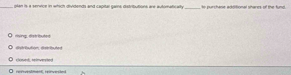 plan is a service in which dividends and capital gains distributions are automatically _to purchase additional shares of the fund.
rising; distributed
distribution; distributed
closed; reinvested
reinvestment; reinvested