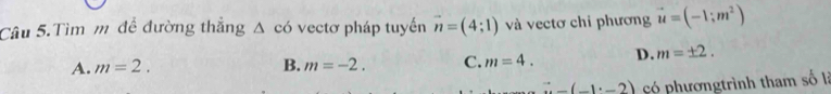 Câu 5.Tìm m đề đường thắng △ cd vectơ pháp tuyến vector n=(4;1) và vectơ chi phương vector u=(-1;m^2)
A. m=2. B. m=-2. C. m=4. D. m=± 2.
vector n(-1· -2) có phươngtrình tham số là