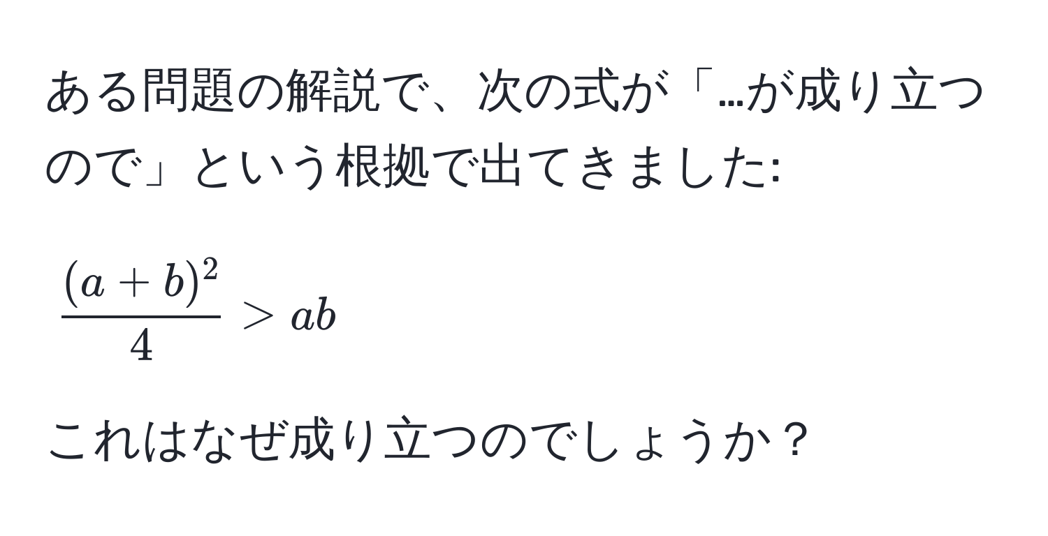 ある問題の解説で、次の式が「…が成り立つので」という根拠で出てきました:  
[ ((a+b)^2)/4  > ab]  
これはなぜ成り立つのでしょうか？