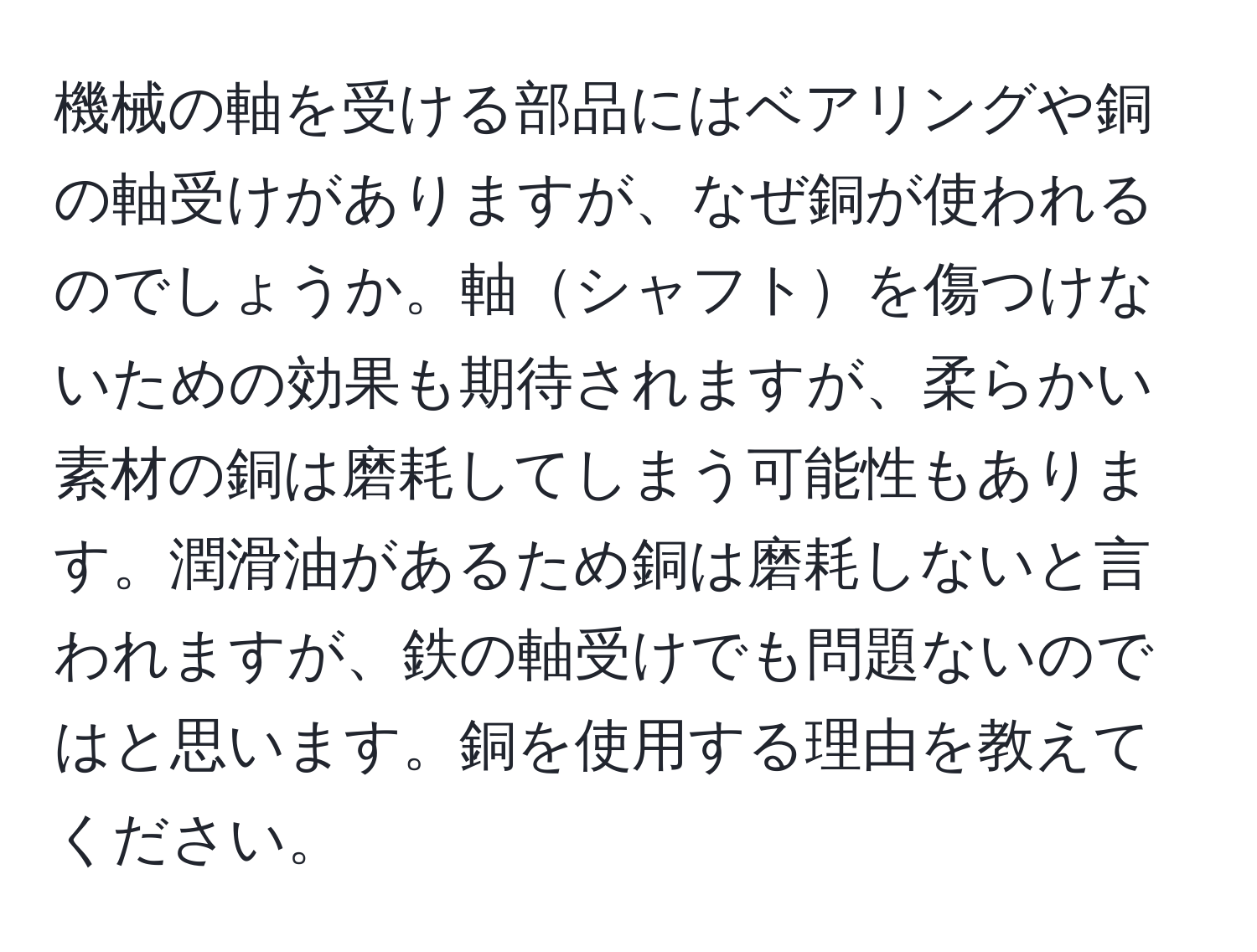 機械の軸を受ける部品にはベアリングや銅の軸受けがありますが、なぜ銅が使われるのでしょうか。軸シャフトを傷つけないための効果も期待されますが、柔らかい素材の銅は磨耗してしまう可能性もあります。潤滑油があるため銅は磨耗しないと言われますが、鉄の軸受けでも問題ないのではと思います。銅を使用する理由を教えてください。