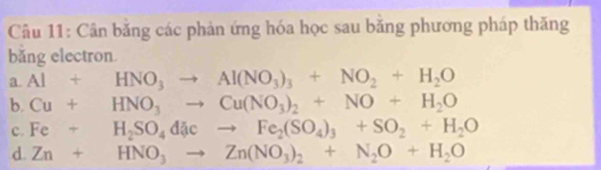 Cân băng các phản ứng hóa học sau băng phương pháp thăng
bǎng electron.
a. Al+HNO_3to Al(NO_3)_3+NO_2+H_2O
b. Cu+HNO_3to Cu(NO_3)_2+NO+H_2O
c. Fe+H_2SO_4dJeto Fe_2(SO_4)_3+SO_2+H_2O
d. Zn+HNO_3to Zn(NO_3)_2+N_2O+H_2O