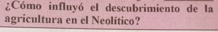 ¿Cómo influyó el descubrimiento de la 
agricultura en el Neolítico?