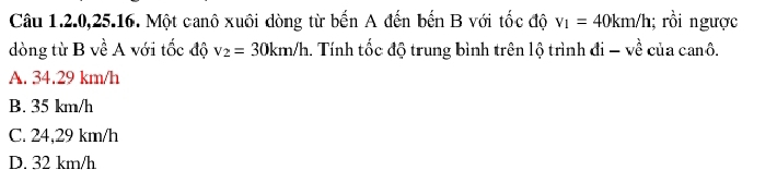 Câu 1.2. 0, 25.16. Một canô xuôi dòng từ bến A đến bến B với tốc độ v_1=40km/h; rồi ngược
dòng từ B về A với tốc độ v_2=30km/h. Tính tốc độ trung bình trên lộ trình di-vhat e của canô.
A. 34.29 km/h
B. 35 km/h
C. 24,29 km/h
D. 32 km/h