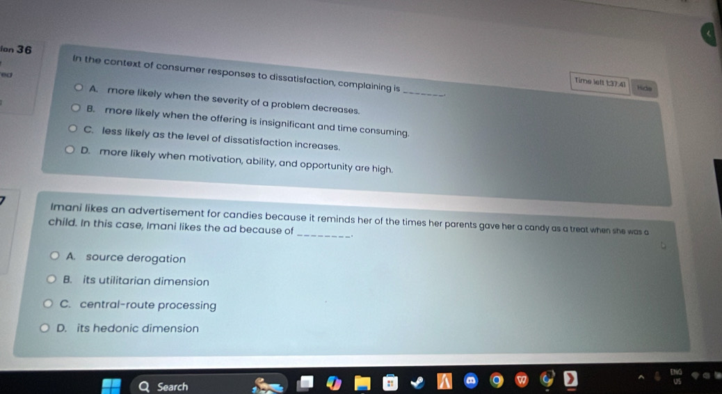 ion 36
In the context of consumer responses to dissatisfaction, complaining is
ed
_
Time left 1:37:41 Hide
A. more likely when the severity of a problem decreases.
B. more likely when the offering is insignificant and time consuming.
C. less likely as the level of dissatisfaction increases.
D. more likely when motivation, ability, and opportunity are high.
Imani likes an advertisement for candies because it reminds her of the times her parents gave her a candy as a treat when she was a
child. In this case, Imani likes the ad because of_ .
A. source derogation
B. its utilitarian dimension
C. central-route processing
D. its hedonic dimension
Search