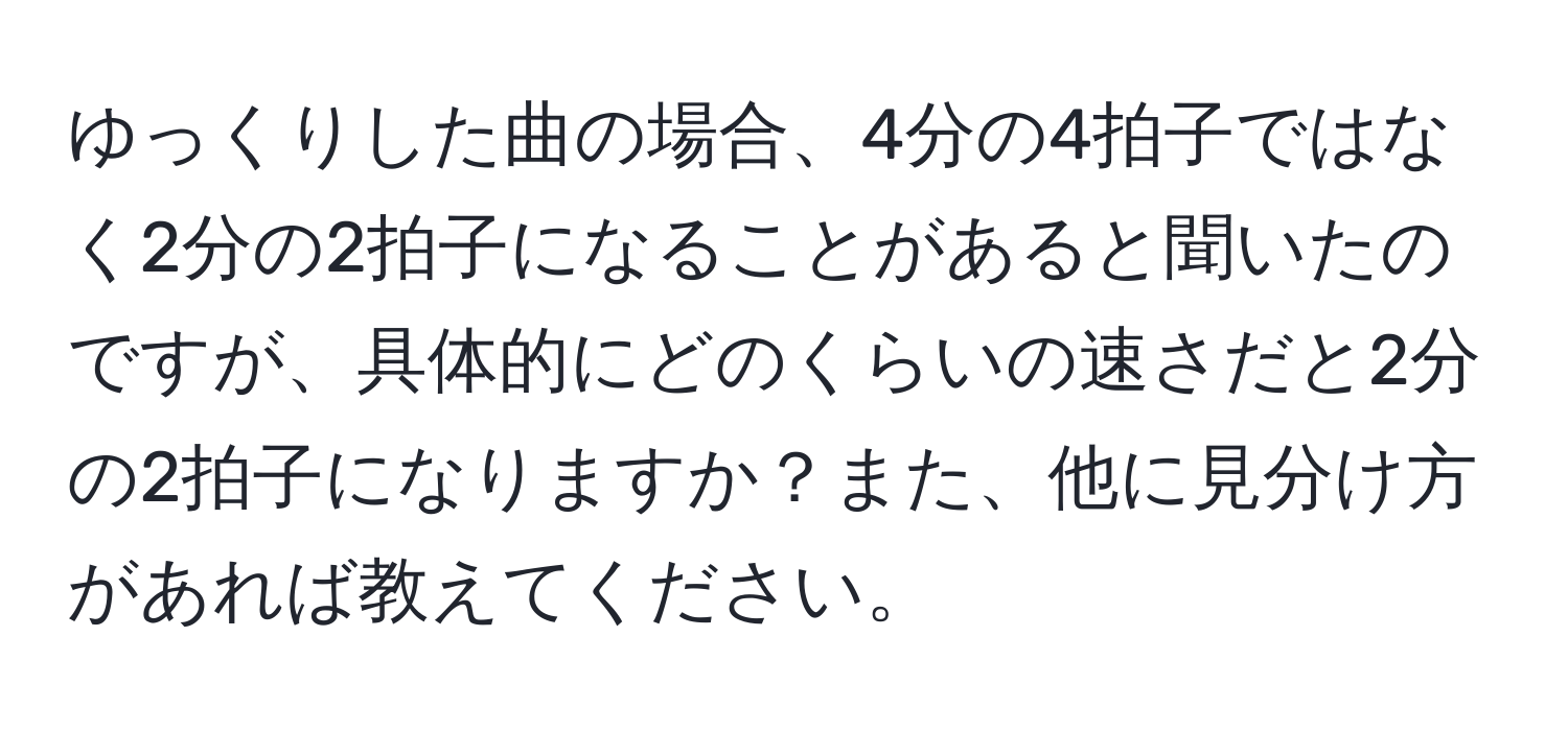 ゆっくりした曲の場合、4分の4拍子ではなく2分の2拍子になることがあると聞いたのですが、具体的にどのくらいの速さだと2分の2拍子になりますか？また、他に見分け方があれば教えてください。