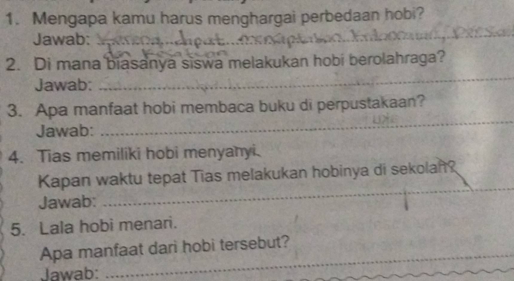 Mengapa kamu harus menghargai perbedaan hobi? 
Jawab:_ 
_ 
_ 
2. Di mana biasanya siswa melakukan hobi berolahraga? 
Jawab: 
3. Apa manfaat hobi membaca buku di perpustakaan? 
Jawab: 
_ 
4. Tias memiliki hobi menyanyi. 
_ 
Kapan waktu tepat Tias melakukan hobinya di sekolan? 
Jawab: 
5. Lala hobi menari. 
_ 
Apa manfaat dari hobi tersebut? 
Jawab: 
_