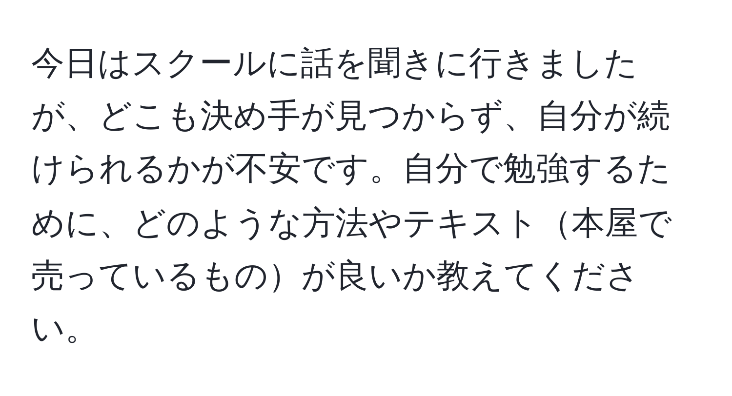 今日はスクールに話を聞きに行きましたが、どこも決め手が見つからず、自分が続けられるかが不安です。自分で勉強するために、どのような方法やテキスト本屋で売っているものが良いか教えてください。