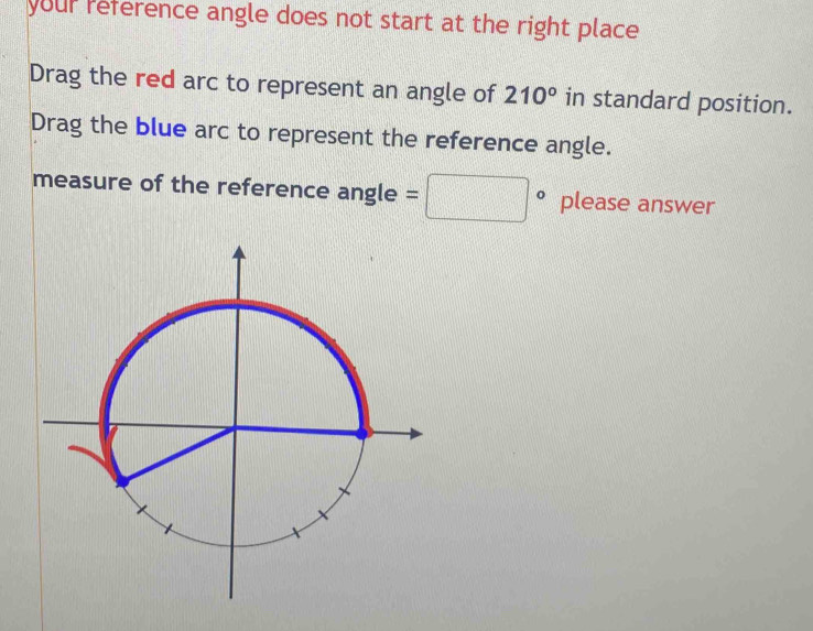 your reference angle does not start at the right place 
Drag the red arc to represent an angle of 210° in standard position. 
Drag the blue arc to represent the reference angle. 
measure of the reference angle =□° please answer