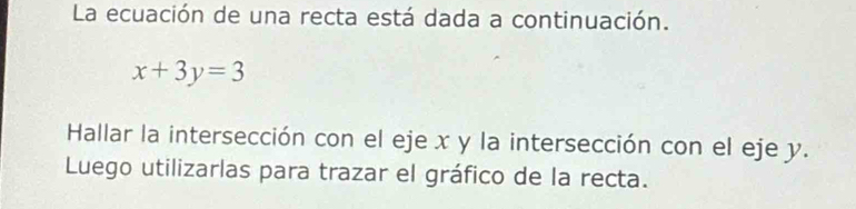 La ecuación de una recta está dada a continuación.
x+3y=3
Hallar la intersección con el eje x y la intersección con el eje y. 
Luego utilizarlas para trazar el gráfico de la recta.