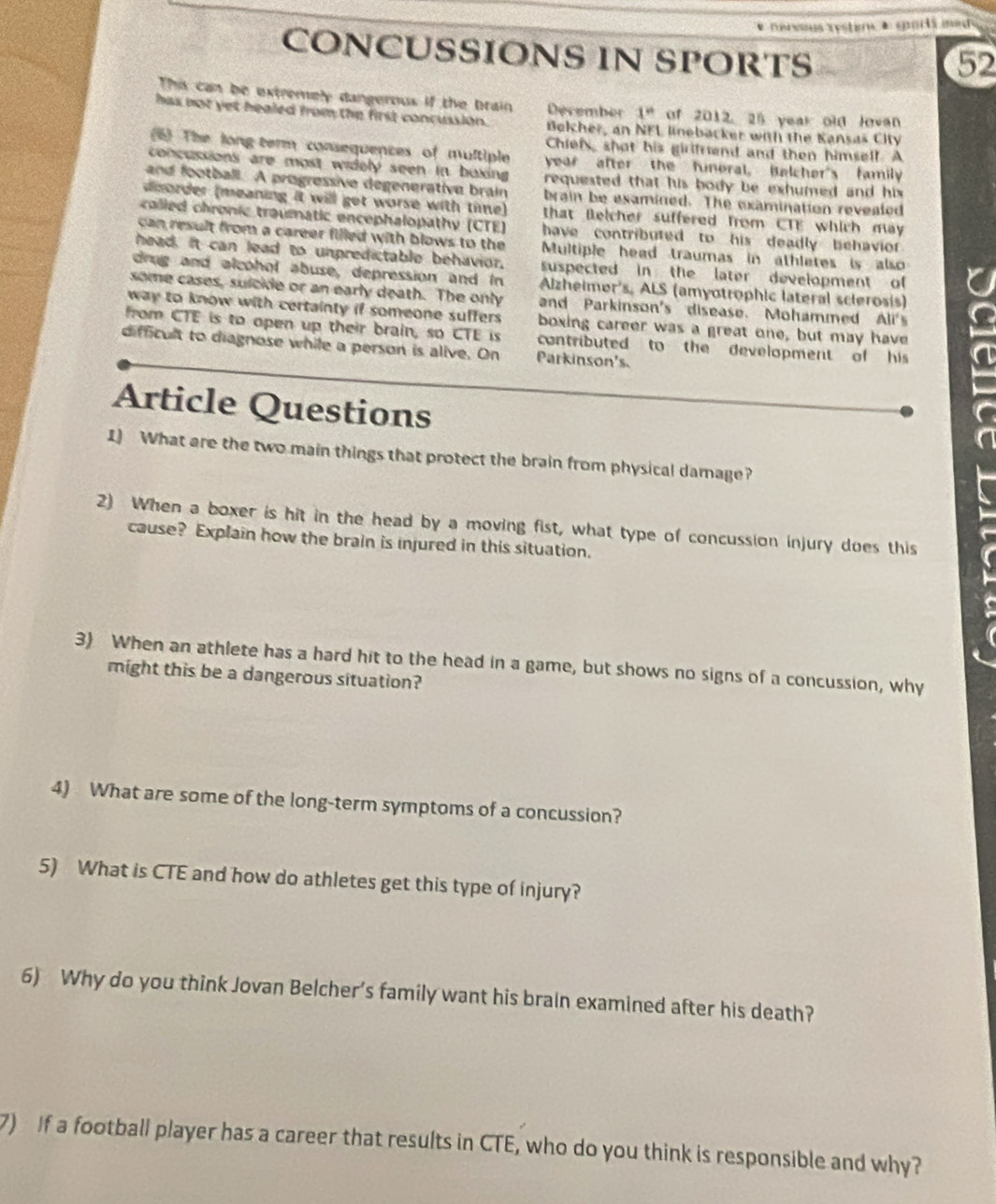 nervus rystars + sportá mad 
CONCUSSIONS IN SPORTS 
52 
This can be extremely dangerous if the brain December 1° of 2012, 25 year old Jovan 
has not yet healed from the first concussion. Bokher, an NFL linebacker with the Kansaš City 
Chiefs, shot his girlfrend and then himself. A 
6) The long term consequences of multiple year after the funeral, Belcher's family 
concussions are most widely seen in boxing. requested that his body be exhumed and his . 
and football. A progressive degenerative brain brain be examined. The examination revealed 
disorder (meaning it will get worse with tine) that Betcher suffered from CTE which may 
colled chronic traumatic encephalopathy (CTE) have contributed to his deadly behavior . 
can result from a career filled with blows to the Multiple head traumas in athletes is also 
head. It can lead to unpredictable behavior, suspected in the later development of 
drug and alcohol abuse, depression and in Alzheimer's, ALS (amyotrophic lateral scierosis) 
some cases, sulcide or an early death. The only and Parkinson's disease. Mohammed Ali's 
way to know with certainty if someone suffers . boxing career was a great one, but may have 
from CTE is to open up their brain, so CTE is contributed to the development of his 
difficult to diagnose while a person is alive. On Parkinson's. 
Article Questions 
1) What are the two main things that protect the brain from physical damage? 
2) When a boxer is hit in the head by a moving fist, what type of concussion injury does this 
cause? Explain how the brain is injured in this situation. 
3) When an athlete has a hard hit to the head in a game, but shows no signs of a concussion, why 
might this be a dangerous situation? 
4) What are some of the long-term symptoms of a concussion? 
5) What is CTE and how do athletes get this type of injury? 
6) Why do you think Jovan Belcher’s family want his brain examined after his death? 
7) If a football player has a career that results in CTE, who do you think is responsible and why?