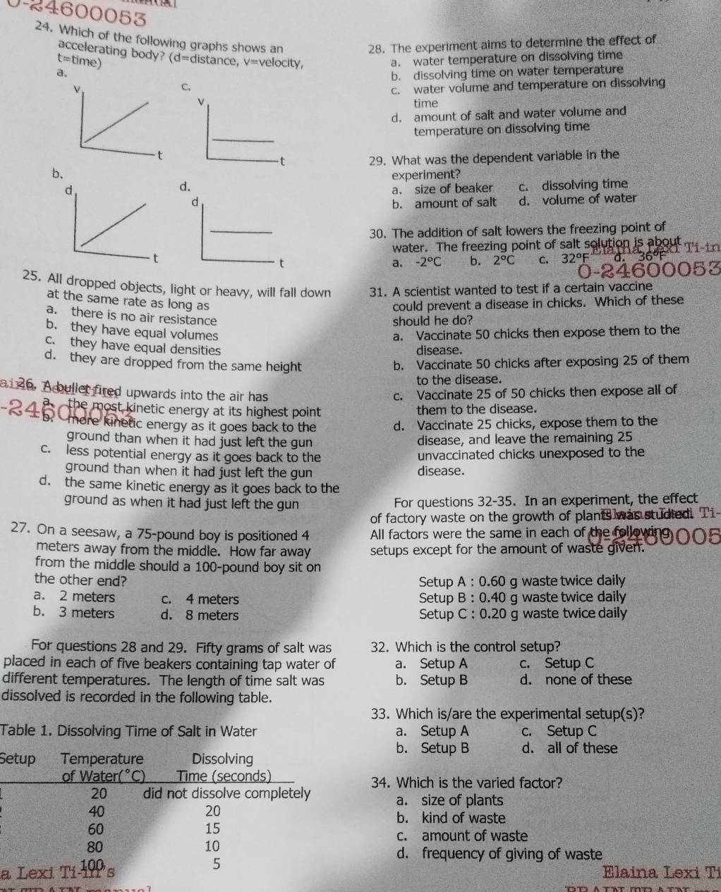 0-24600053
24. Which of the following graphs shows an
28. The experiment aims to determine the effect of
accelerating body? d=dista ance. V=
t=ti me)  velocity
a. a. water temperature on dissolving time
b. dissolving time on water temperature
C.
c. water volume and temperature on dissolving
time
d. amount of salt and water volume and
temperature on dissolving time
29. What was the dependent variable in the
b、
experiment?
d c. dissolving time
a. size of beaker
b. amount of salt d. volume of water
30. The addition of salt lowers the freezing point of
water. The freezing point of salt solution is about
a. -2°C b. 2°C C. 32°F

25. All dropped objects, light or heavy, will fall down 31. A scientist wanted to test if a certain vaccine
at the same rate as long as
could prevent a disease in chicks. Which of these
a. there is no air resistance
should he do?
b. they have equal volumes a. Vaccinate 50 chicks then expose them to the
c. they have equal densities
disease.
d. they are dropped from the same height b. Vaccinate 50 chicks after exposing 25 of them
to the disease.
a1 26, A bullet fired upwards into the air has c. Vaccinate 25 of 50 chicks then expose all of
the most kinetic energy at its highest point . them to the disease.
- more kinetic energy as it goes back to the d. Vaccinate 25 chicks, expose them to the
ground than when it had just left the gun 
disease, and leave the remaining 25
c. less potential energy as it goes back to the unvaccinated chicks unexposed to the
ground than when it had just left the gun disease.
d. the same kinetic energy as it goes back to the
ground as when it had just left the gun For questions 32-35. In an experiment, the effect
of factory waste on the growth of plants was studied. Ti-
27. On a seesaw, a 75-pound boy is positioned 4 All factors were the same in each of the following
meters away from the middle. How far away setups except for the amount of waste given.
from the middle should a 100-pound boy sit on
the other end? Setup A: 0.60 g waste twice daily
a. 2 meters c. 4 meters Setup B:0.40 g waste twice daily
b. 3 meters d. 8 meters Setup C: 0.20 g waste twice daily
For questions 28 and 29. Fifty grams of salt was 32. Which is the control setup?
placed in each of five beakers containing tap water of a. Setup A c. Setup C
different temperatures. The length of time salt was b. Setup B d. none of these
dissolved is recorded in the following table.
33. Which is/are the experimental setup(s)?
Table 1. Dissolving Time of Salt in Water a. Setup A c. Setup C
b. Setup B d. all of these
S
34. Which is the varied factor?
a. size of plants
b. kind of waste
c. amount of waste
d. frequency of giving of waste
a Elaina Lexi Ti