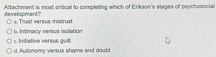 Attachment is most critical to completing which of Erikson's stages of psychosocial
development?
a. Trust versus mistrust
b. Intimacy versus isolation
c. Initiative versus guilt
d. Autonomy versus shame and doubt