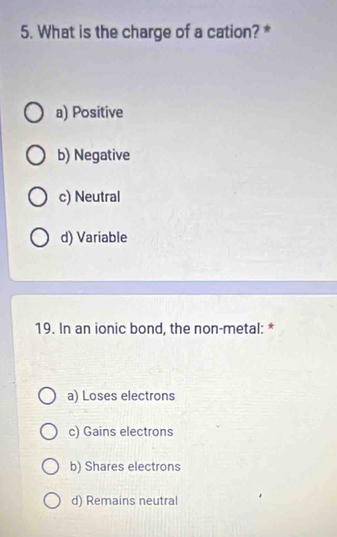 What is the charge of a cation? *
a) Positive
b) Negative
c) Neutral
d) Variable
19. In an ionic bond, the non-metal: *
a) Loses electrons
c) Gains electrons
b) Shares electrons
d) Remains neutral