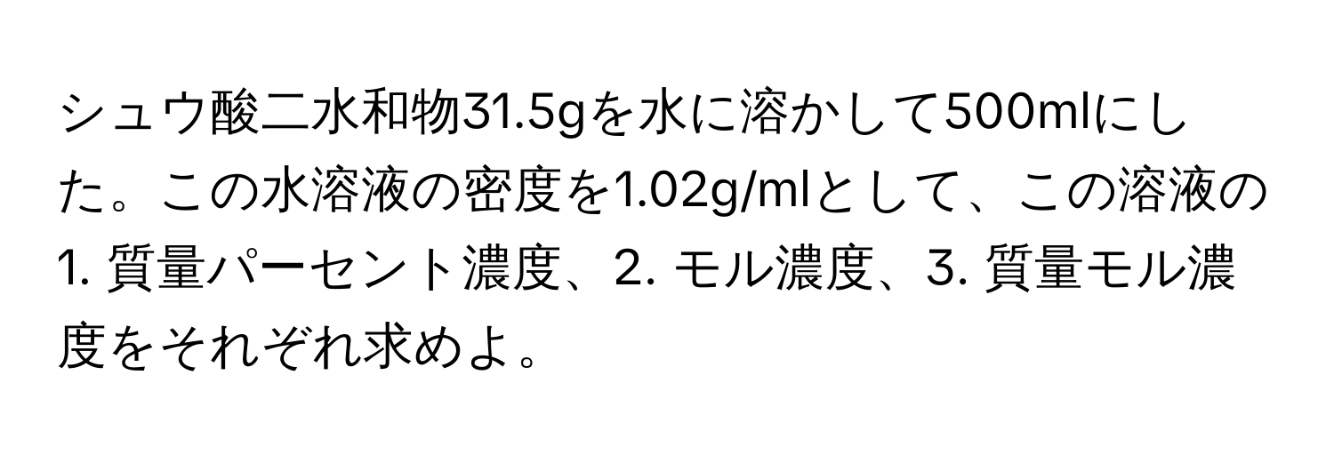 シュウ酸二水和物31.5gを水に溶かして500mlにした。この水溶液の密度を1.02g/mlとして、この溶液の1. 質量パーセント濃度、2. モル濃度、3. 質量モル濃度をそれぞれ求めよ。