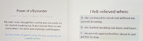 Power of a Bystander I felt relieved when:
What is the positive ending to this situation? A. she continued to sneak out without my
My older sister thought her curfew was too early, so parents knowing.
she started sneaking out. It worried me that no one B. she started sneaking out more and more.
knew where she went and anything could happen.
C. my parents approached her about it and
So then I told my parents that she was sneaking out got her to stop.
passed curfew.