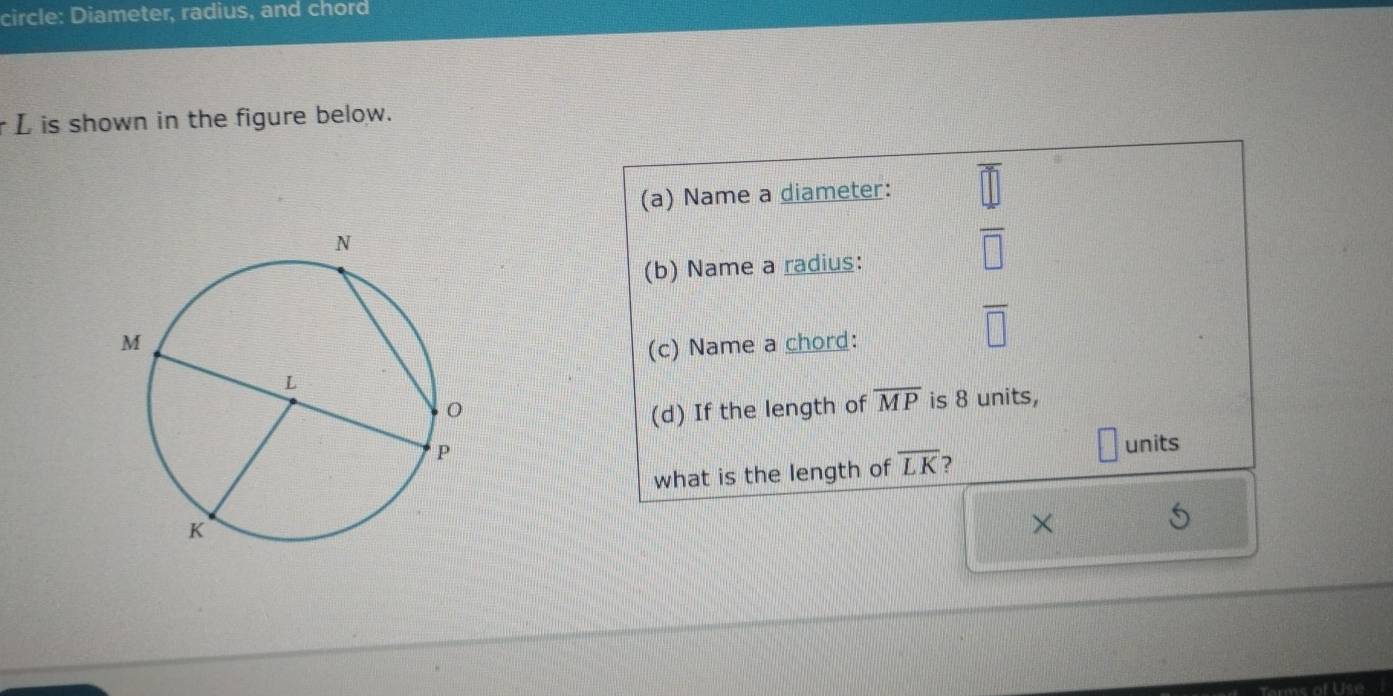 circle: Diameter, radius, and chord
r L is shown in the figure below. 
(a) Name a diameter: 
(b) Name a radius:
 4/□  
(c) Name a chord:
overline □ 
(d) If the length of overline MP is 8 units, 
what is the length of overline LK 2 
units 
×