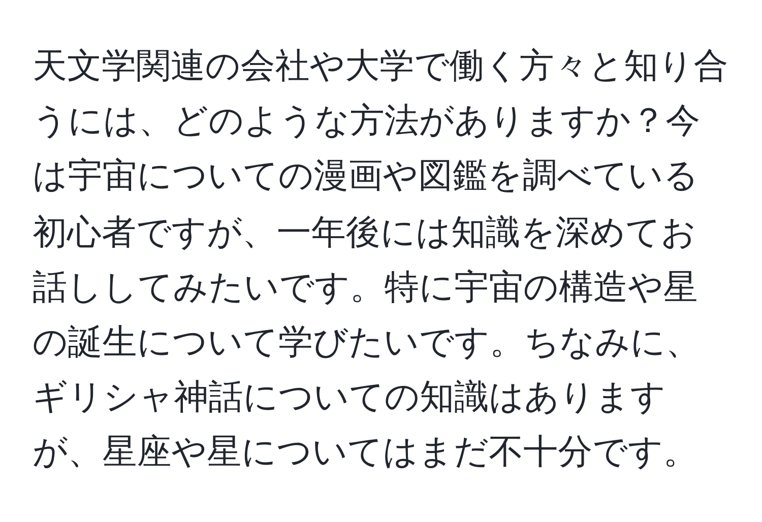 天文学関連の会社や大学で働く方々と知り合うには、どのような方法がありますか？今は宇宙についての漫画や図鑑を調べている初心者ですが、一年後には知識を深めてお話ししてみたいです。特に宇宙の構造や星の誕生について学びたいです。ちなみに、ギリシャ神話についての知識はありますが、星座や星についてはまだ不十分です。