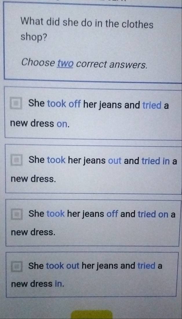 What did she do in the clothes
shop?
Choose two correct answers.
She took off her jeans and tried a
new dress on.
She took her jeans out and tried in a
new dress.
a She took her jeans off and tried on a
new dress.
She took out her jeans and tried a
new dress in.