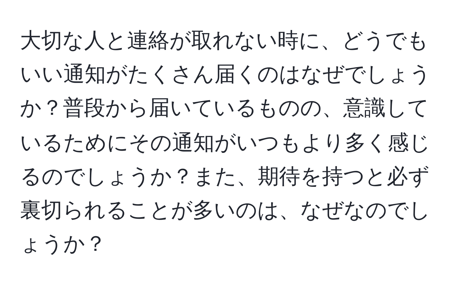 大切な人と連絡が取れない時に、どうでもいい通知がたくさん届くのはなぜでしょうか？普段から届いているものの、意識しているためにその通知がいつもより多く感じるのでしょうか？また、期待を持つと必ず裏切られることが多いのは、なぜなのでしょうか？