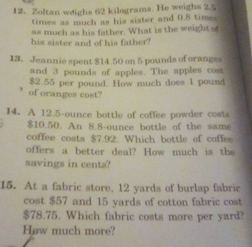 Zoltan weighs 62 kilograms. He weighs 2.5
times as much as his sister and 0.8 time 
as much as his father. What is the weight of 
his sister and of his father? 
13. Jeannie spent $14.50 on 5 pounds of oranges 
and 3 pounds of apples. The apples cost
$2.55 per pound. How much does 1 pound
of oranges cost? 
14. A 12.5-ounce bottle of coffee powder costs
$10.50. An 8.8-ounce bottle of the same 
coffee costs $7.92, Which bottle of coffee 
offers a better deal? How much is the 
savings in cents? 
15. At a fabric store, 12 yards of burlap fabric 
cost $57 and 15 yards of cotton fabric cost
$78.75. Which fabric costs more per yard? 
How much more?