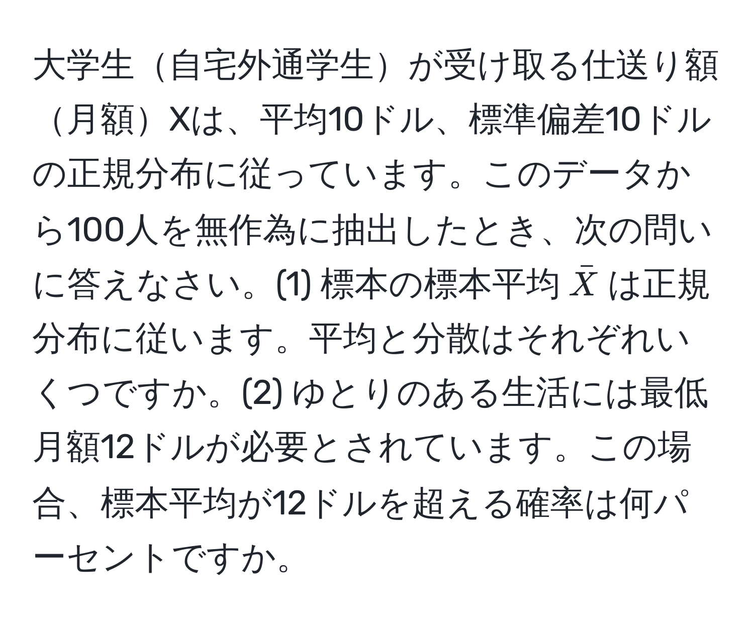 大学生自宅外通学生が受け取る仕送り額月額Xは、平均10ドル、標準偏差10ドルの正規分布に従っています。このデータから100人を無作為に抽出したとき、次の問いに答えなさい。(1) 標本の標本平均$barX$は正規分布に従います。平均と分散はそれぞれいくつですか。(2) ゆとりのある生活には最低月額12ドルが必要とされています。この場合、標本平均が12ドルを超える確率は何パーセントですか。