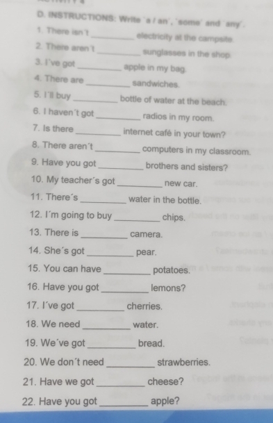 INSTRUCTIONS: Write ´a / an', 'some' and ´any'. 
1. There isn't _electricity at the campsite. 
2. There aren't _sunglasses in the shop. 
3. I've got _apple in my bag. 
4. There are _sandwiches. 
5. I'll buy _bottle of water at the beach. 
6. I haven't got _radios in my room. 
7. Is there_ internet café in your town? 
8. There aren't _computers in my classroom. 
9. Have you got _brothers and sisters? 
10. My teacher's got _new car. 
11. There's _water in the bottle. 
12. I'm going to buy _chips. 
13. There is _camera. 
14. She's got _pear. 
15. You can have _potatoes. 
16. Have you got _lemons? 
17. I've got _cherries. 
18. We need _water. 
19. We´ve got _bread. 
_ 
20. We don't need strawberries. 
21. Have we got _cheese? 
22. Have you got _apple?