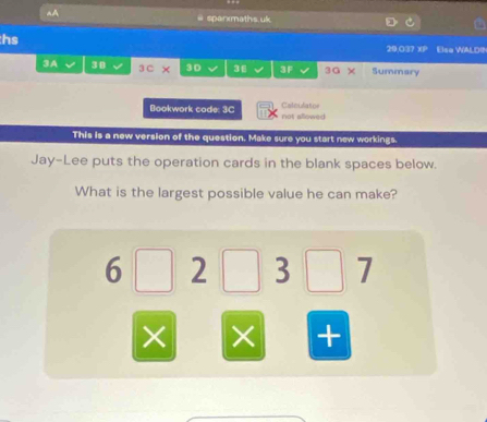 A 
# sparxmaths.uk 
hs 
29.037 xP Else WALDIN 
3A 3B 3 C × 3D 3€ 3F 3G × Summary 
Bookwork code: 3C not allowed Calculator 
This is a new version of the question. Make sure you start new workings. 
Jay-Lee puts the operation cards in the blank spaces below. 
What is the largest possible value he can make?
6 2 3 7
× × +