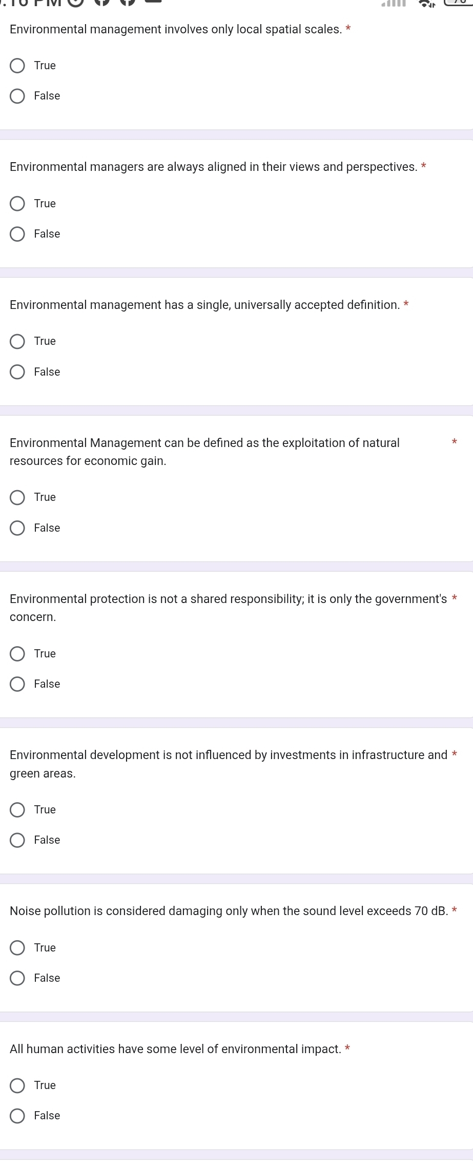 Environmental management involves only local spatial scales. *
True
False
Environmental managers are always aligned in their views and perspectives. *
True
False
Environmental management has a single, universally accepted definition. *
True
False
Environmental Management can be defined as the exploitation of natural
resources for economic gain.
True
False
Environmental protection is not a shared responsibility; it is only the government's *
concern.
True
False
Environmental development is not influenced by investments in infrastructure and *
green areas.
True
False
Noise pollution is considered damaging only when the sound level exceeds 70 dB. *
True
False
All human activities have some level of environmental impact. *
True
False