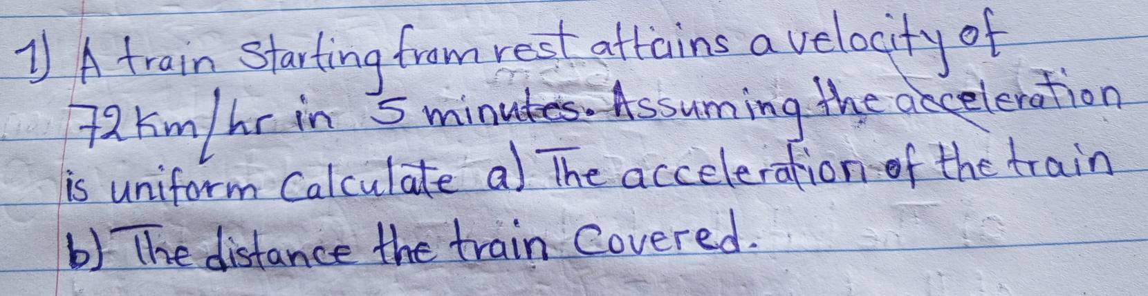 ] A train starting from rest attains a velocity of
72 kim / hr in 5minutes. Assuming the ancelenation 
is uniform Calculate a) The acceleration-of the train 
b) The distance the train Covered.