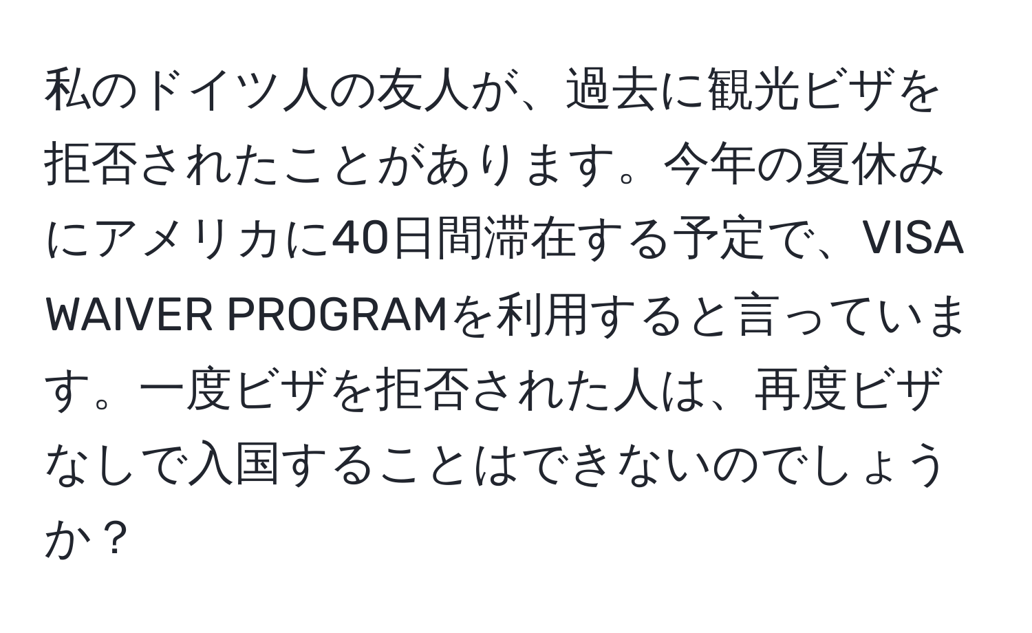 私のドイツ人の友人が、過去に観光ビザを拒否されたことがあります。今年の夏休みにアメリカに40日間滞在する予定で、VISA WAIVER PROGRAMを利用すると言っています。一度ビザを拒否された人は、再度ビザなしで入国することはできないのでしょうか？