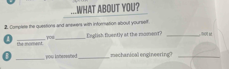 .WHAT ABOUT YOU? 
2. Complete the questions and answers with information about yourself. 
A __English fluently at the moment? _, not at 
you 
the moment. 
B _you interested_ mechanical engineering?_