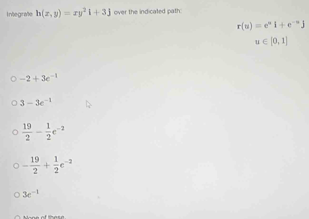 Integrate h(x,y)=xy^2i+3j over the indicated path:
r(u)=e^ui+e^(-u)j
u∈ [0,1]
-2+3e^(-1)
3-3e^(-1)
 19/2 - 1/2 e^(-2)
- 19/2 + 1/2 e^(-2)
3e^(-1)
one of th e s