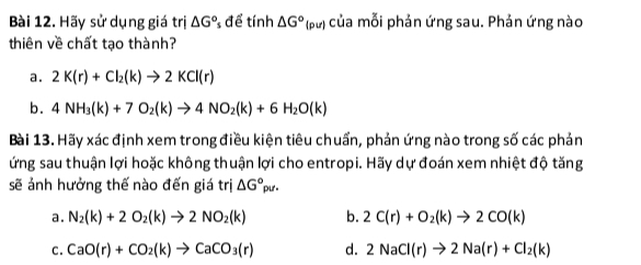 Hãy sử dụng giá trị △ G° * để tính △ G°(p l của mỗi phản ứng sau. Phản ứng nào
thiên về chất tạo thành?
a. 2K(r)+Cl_2(k)to 2KCl(r)
b. 4NH_3(k)+7O_2(k)to 4NO_2(k)+6H_2O(k)
Bài 13. Hãy xác định xem trong điều kiện tiêu chuẩn, phản ứng nào trong số các phản
ứng sau thuận lợi hoặc không thuận lợi cho entropi. Hãy dự đoán xem nhiệt độ tăng
sẽ ảnh hưởng thế nào đến giá trị △ G°_pur.
a. N_2(k)+2O_2(k)to 2NO_2(k) b. 2C(r)+O_2(k)to 2CO(k)
C. CaO(r)+CO_2(k)to CaCO_3(r) d. 2NaCl(r)to 2Na(r)+Cl_2(k)