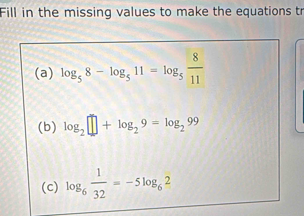 Fill in the missing values to make the equations tr 
(a) log _58-log _511=log _5 8/11 
(b) log _2□ +log _29=log _299
(c) log _6 1/32 =-5log _62