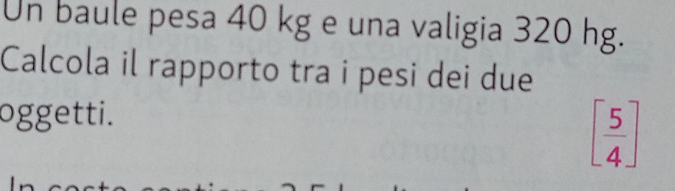 Un baule pesa 40 kg e una valigia 320 hg. 
Calcola il rapporto tra i pesi dei due 
oggetti.
[ 5/4 ]