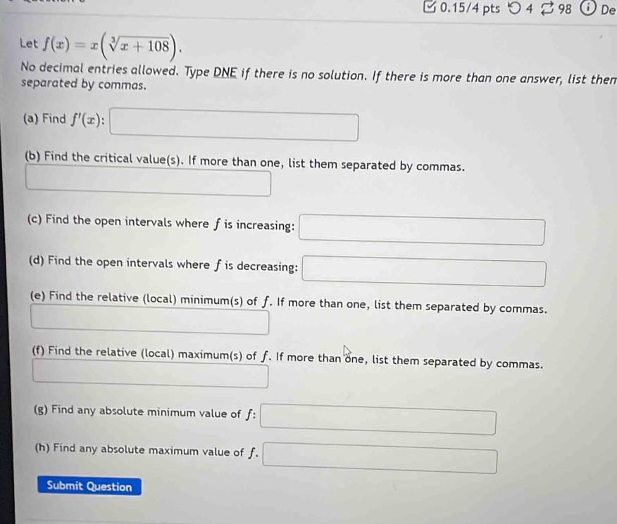 つ 4 98 i De 
Let f(x)=x(sqrt[3](x+108)). 
No decimal entries allowed. Type DNE if there is no solution. If there is more than one answer, list then 
separated by commas. 
(a) Find f'(x) ` □ 
(b) Find the critical value(s). If more than one, list them separated by commas. 
^ 
□  
(c) Find the open intervals where f is increasing: □ 
(d) Find the open intervals where f is decreasing: □
(e) Find the relative (local) minimum(s) of f. If more than one, list them separated by commas. 
(□)^ □  
(f) Find the relative (local) maximum(s) of f. If more than one, list them separated by commas.
^□ 
(g) Find any absolute minimum value of f : □ 
(h) Find any absolute maximum value of f. □ 
Submit Question