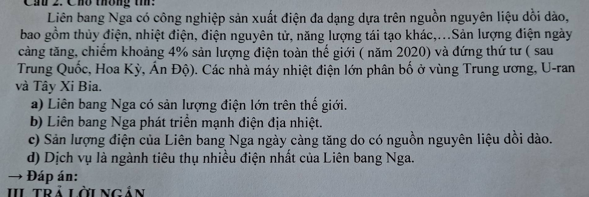 Cầu 2. Cho thông th:
Liên bang Nga có công nghiệp sản xuất điện đa dạng dựa trên nguồn nguyên liệu dồi dào,
bao gồm thủy điện, nhiệt điện, điện nguyên tử, năng lượng tái tạo khác,...Sản lượng điện ngày
càng tăng, chiếm khoảng 4% sản lượng điện toàn thế giới ( năm 2020) và đứng thứ tư ( sau
Trung Quốc, Hoa Kỳ, Ấn Độ). Các nhà máy nhiệt điện lớn phân bố ở vùng Trung ương, U-ran
và Tây Xi Bia.
a) Liên bang Nga có sản lượng điện lớn trên thế giới.
b) Liên bang Nga phát triển mạnh điện địa nhiệt.
c) Sản lượng điện của Liên bang Nga ngày càng tăng do có nguồn nguyên liệu dồi dào.
d) Dịch vụ là ngành tiêu thụ nhiều điện nhất của Liên bang Nga.
Đáp án:
III TRÁ LờI NGắn