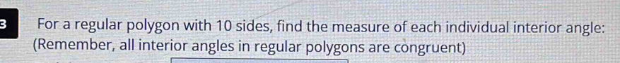 For a regular polygon with 10 sides, find the measure of each individual interior angle: 
(Remember, all interior angles in regular polygons are congruent)