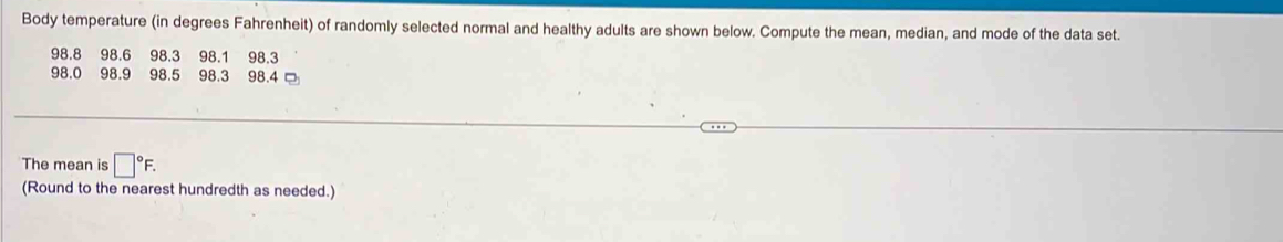 Body temperature (in degrees Fahrenheit) of randomly selected normal and healthy adults are shown below. Compute the mean, median, and mode of the data set.
98.8 98.6 98.3 98.1 98.3
98.0 98.9 98.5 98.3 98.4
The mean is □°F. 
(Round to the nearest hundredth as needed.)