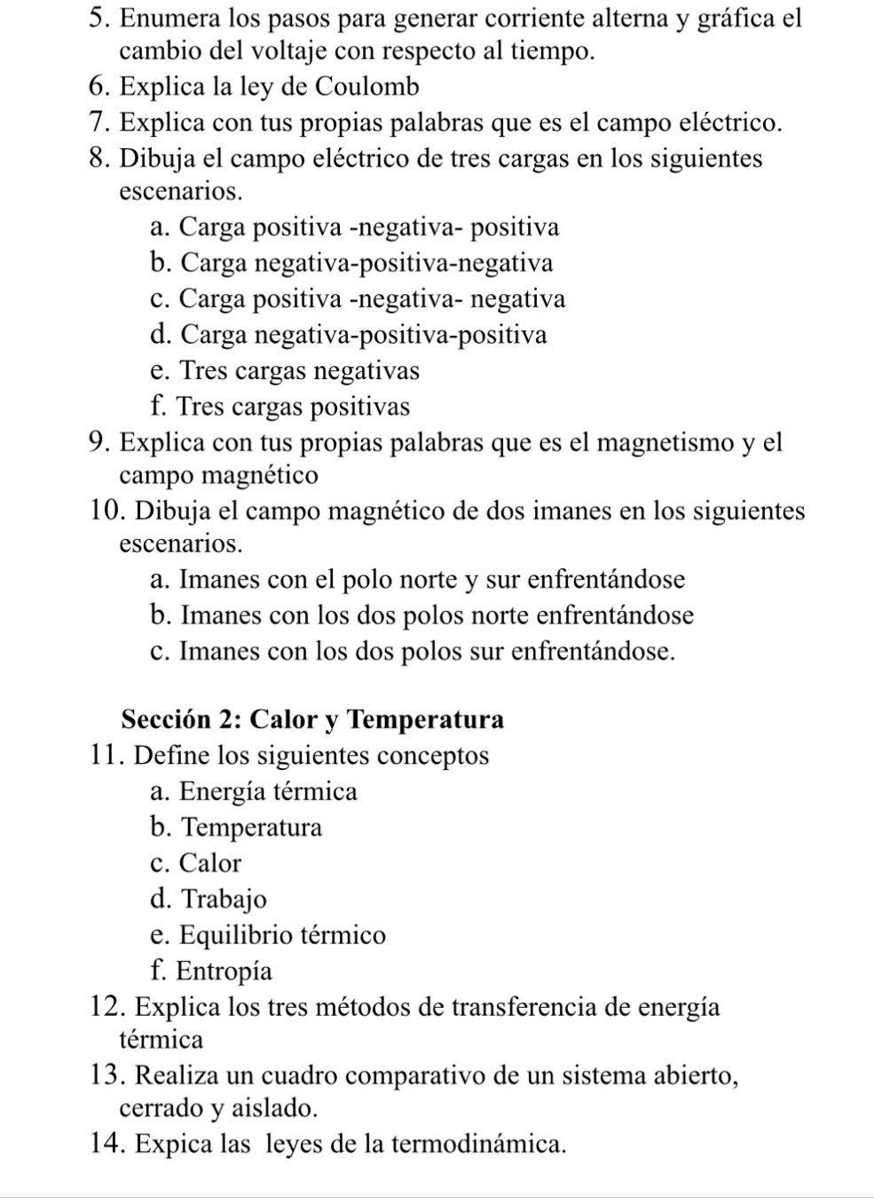 Enumera los pasos para generar corriente alterna y gráfica el
cambio del voltaje con respecto al tiempo.
6. Explica la ley de Coulomb
7. Explica con tus propias palabras que es el campo eléctrico.
8. Dibuja el campo eléctrico de tres cargas en los siguientes
escenarios.
a. Carga positiva -negativa- positiva
b. Carga negativa-positiva-negativa
c. Carga positiva -negativa- negativa
d. Carga negativa-positiva-positiva
e. Tres cargas negativas
f. Tres cargas positivas
9. Explica con tus propias palabras que es el magnetismo y el
campo magnético
10. Dibuja el campo magnético de dos imanes en los siguientes
escenarios.
a. Imanes con el polo norte y sur enfrentándose
b. Imanes con los dos polos norte enfrentándose
c. Imanes con los dos polos sur enfrentándose.
Sección 2: Calor y Temperatura
11. Define los siguientes conceptos
a. Energía térmica
b. Temperatura
c. Calor
d. Trabajo
e. Equilibrio térmico
f. Entropía
12. Explica los tres métodos de transferencia de energía
térmica
13. Realiza un cuadro comparativo de un sistema abierto,
cerrado y aislado.
14. Expica las leyes de la termodinámica.