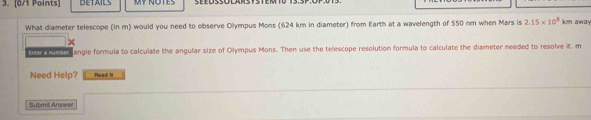 DETAILS MY NOTES 
What diameter telescope (in m) would you need to observe Olympus Mons (624 km in diameter) from Earth at a wavelength of 550 nm when Mars is 2.15* 10^8 km away 
o tre tor t angle formula to calculate the angular size of Olympus Mons. Then use the telescope resolution formula to calculate the diameter needed to resolve it. m 
Need Help? Read II 
Submit Answer