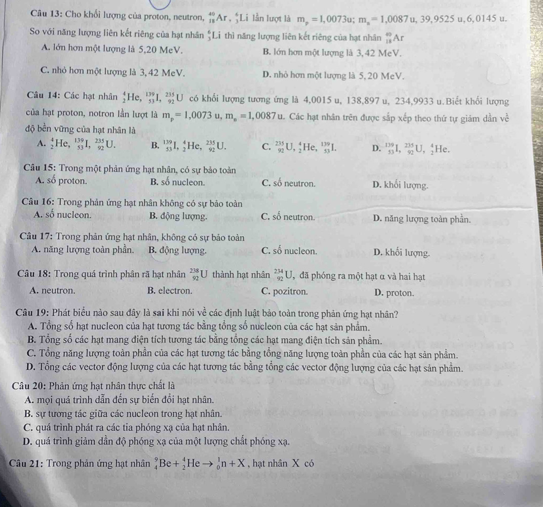 Cho khối lượng của proton, neutron, _(18)^(40)Ar , ;Li lần lượt là m_p=1,0073u;m_n=1,0087u,39,9525u,6,0145u.
So với năng lượng liên kết riêng của hạt nhân beginarrayr 6 3endarray Li thì năng lượng liên kết riêng của hạt nhân _(18)^(40)Ar
A. lớn hơn một lượng là 5,20 MeV. B. lớn hơn một lượng là 3,42 MeV.
C. nhỏ hơn một lượng là 3, 42 MeV. D. nhỏ hơn một lượng là 5, 20 MeV.
Câu 14: Các hạt nhân _2^(4He,_(53)^(139)I,_(92)^(235)U có khối lượng tương ứng là 4,0015 u, 138,897 u, 234,9933 u.Biết khối lượng
của hạt proton, notron lần lượt là m_p)=1,0073 u, m_n=1,0087u 1. Các hạt nhân trên được sắp xếp theo thứ tự giảm dần về
độ bền vững của hạt nhân là
A. _2^(4He,_(53)^(139)I,_(92)^(235)U. B. _(53)^(139)I,_2^4He,_(92)^(235)U. C. _(92)^(235)U,_2^4He,_(53)^(139)I. D. ^139)_53I, 235/92 U, 4/2  He
Câu 15: Trong một phản ứng hạt nhân, có sự bảo toàn
A. số proton. B. số nucleon. C. số neutron. D. khối lượng.
Câu 16: Trong phản ứng hạt nhân không có sự bảo toàn
A. số nucleon. B. động lượng. C. shat o neutron. D. năng lượng toàn phần.
Câu 17: Trong phản ứng hạt nhân, không có sự bảo toàn
A. năng lượng toàn phần. B. động lượng. C. shat o nucleon. D. khối lượng.
Câu 18: Trong quá trình phân rã hạt nhân _(92)^(238)U thành hạt nhân _(92)^(234)U , đã phóng ra một hạt α và hai hạt
A. neutron. B. electron. C. pozitron. D. proton.
Câu 19: Phát biểu nào sau đây là sai khi nói về các định luật bảo toàn trong phản ứng hạt nhân?
A. Tổng số hạt nucleon của hạt tương tác bằng tổng số nucleon của các hạt sản phẩm.
B. Tổng số các hạt mang điện tích tương tác bằng tổng các hạt mang điện tích sản phẩm.
C. Tổng năng lượng toàn phần của các hạt tương tác bằng tổng năng lượng toàn phần của các hạt sản phẩm.
D. Tổng các vector động lượng của các hạt tương tác bằng tổng các vector động lượng của các hạt sản phẩm.
Câu 20: Phản ứng hạt nhân thực chất là
A. mọi quá trình dẫn đến sự biến đổi hạt nhân.
B. sự tương tác giữa các nucleon trong hạt nhân.
C. quá trình phát ra các tia phóng xạ của hạt nhân.
D. quá trình giảm dần độ phóng xạ của một lượng chất phóng xạ.
Câu 21: Trong phản ứng hạt nhân _4^9Be+_2^4He to _0^1n+X , hạt nhân X có