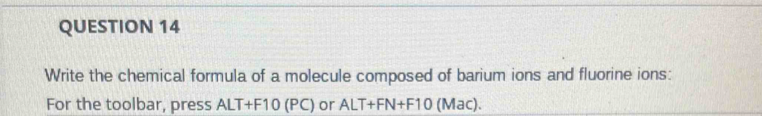 Write the chemical formula of a molecule composed of barium ions and fluorine ions: 
For the toolbar, press ALT+F10 (PC) or ALT+FN+F10 (Mac).