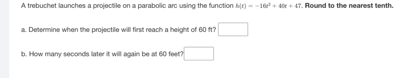 A trebuchet launches a projectile on a parabolic arc using the function h(t)=-16t^2+40t+47. Round to the nearest tenth. 
a. Determine when the projectile will first reach a height of 60 ft? □ 
b. How many seconds later it will again be at 60 feet? □