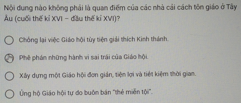 Nội dung nào không phải là quan điểm của các nhà cải cách tôn giáo ở Tây
Âu (cuối thế kỉ XVI - đầu thế kỉ XVI)?
Chống lại việc Giáo hội tùy tiện giải thích Kinh thánh.
Phê phán những hành vi sai trái của Giáo hội.
Xây dựng một Giáo hội đơn giản, tiện lợi và tiết kiệm thời gian.
Ủng hộ Giáo hội tự do buôn bán “thẻ miễn tội”.