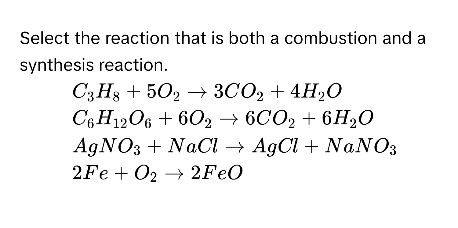 Select the reaction that is both a combustion and a synthesis reaction.

1) $C_3H_8 + 5O_2 arrow 3CO_2 + 4H_2O$
2) $C_6H_12O_6 + 6O_2 arrow 6CO_2 + 6H_2O$
3) $AgNO_3 + NaCl arrow AgCl + NaNO_3$
4) $2Fe + O_2 arrow 2FeO$